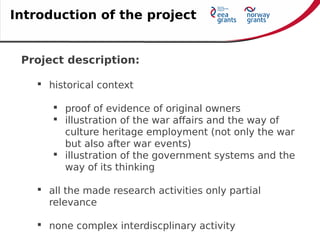 Project description:
 historical context
 proof of evidence of original owners
 illustration of the war affairs and the way of
culture heritage employment (not only the war
but also after war events)
 illustration of the government systems and the
way of its thinking
 all the made research activities only partial
relevance
 none complex interdiscplinary activity
Introduction of the project
 