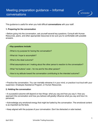 Meeting preparation guidance – Informal
conversations

This guidance is useful for when you hold difficult conversations with your staff.

1. Preparing for the conversation

• Before going into the conversation, ask yourself several key questions. Consult with Human
Resources, peers, and other appropriate resources to be sure you’re comfortable with possible
answers.



    • Key questions include:

    ‐ What is my purpose for having the conversation?

    ‐ What do I hope to accomplish?

    ‐ What is the ideal outcome?

    ‐ What assumptions am I making about the other person’s reaction to the conversation?

    ‐ What “hot buttons” exist – for me and for the other person?

    ‐ How is my attitude toward the conversation contributing to the intended outcome?



• Practice the conversation. You can mentally rehearse it in your mind, or practice it out loud with your
supervisor, Employee Assistance Program, or Human Resources.

2. Holding the conversation

• A successful outcome will depend on two things: what you say and how you say it. How you
approach the conversation and how you behave will greatly influence what you say and how it is
perceived.

• Acknowledge any emotional energy that might be fueled by the conversation. The emotional content
is as important as the facts.

• Keep aligned with the purpose of your conversation. Don’t be distracted or side tracked.



                                                                                                        1
April 2012                      Schneider Trading Associates
 