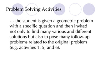 Problem Solving Activities
… the student is given a geometric problem
with a specific question and then invited
not only to find many various and different
solutions but also to pose many follow-up
problems related to the original problem
(e.g. activities 1, 5, and 6).
 