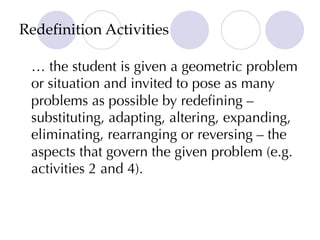 Redefinition Activities
… the student is given a geometric problem
or situation and invited to pose as many
problems as possible by redefining –
substituting, adapting, altering, expanding,
eliminating, rearranging or reversing – the
aspects that govern the given problem (e.g.
activities 2 and 4).
 