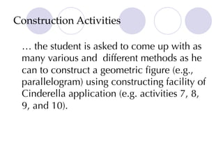 Construction Activities
… the student is asked to come up with as
many various and different methods as he
can to construct a geometric figure (e.g.,
parallelogram) using constructing facility of
Cinderella application (e.g. activities 7, 8,
9, and 10).
 