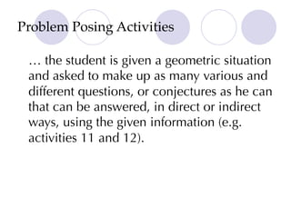 Problem Posing Activities
… the student is given a geometric situation
and asked to make up as many various and
different questions, or conjectures as he can
that can be answered, in direct or indirect
ways, using the given information (e.g.
activities 11 and 12).
 