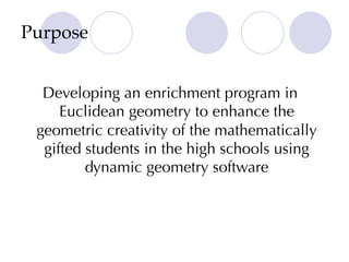 Purpose
Developing an enrichment program in
Euclidean geometry to enhance the
geometric creativity of the mathematically
gifted students in the high schools using
dynamic geometry software
 