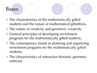 Bases
l The characteristics of the mathematically gifted
students and the nature of mathematical giftedness.
l The nature of creativity and geometric creativity.
l General principles of developing enrichment
programs for the mathematically gifted students.
l The contemporary trends in planning and organizing
enrichment programs for the mathematically gifted
students.
l The characteristics of interactive dynamic geometry
software.
 