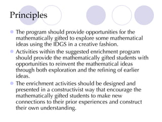 Principles
l The program should provide opportunities for the
mathematically gifted to explore some mathematical
ideas using the IDGS in a creative fashion.
l Activities within the suggested enrichment program
should provide the mathematically gifted students with
opportunities to reinvent the mathematical ideas
through both exploration and the refining of earlier
ideas.
l The enrichment activities should be designed and
presented in a constructivist way that encourage the
mathematically gifted students to make new
connections to their prior experiences and construct
their own understanding.
 