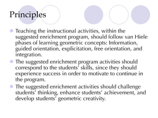 Principles
l Teaching the instructional activities, within the
suggested enrichment program, should follow van Hiele
phases of learning geometric concepts: Information,
guided orientation, explicitation, free orientation, and
integration.
l The suggested enrichment program activities should
correspond to the students’ skills, since they should
experience success in order to motivate to continue in
the program.
l The suggested enrichment activities should challenge
students’ thinking, enhance students’ achievement, and
develop students’ geometric creativity.
 