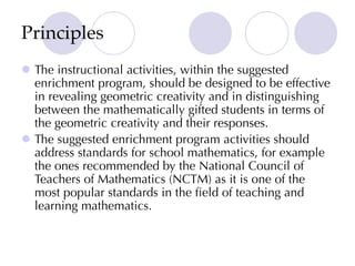 Principles
l The instructional activities, within the suggested
enrichment program, should be designed to be effective
in revealing geometric creativity and in distinguishing
between the mathematically gifted students in terms of
the geometric creativity and their responses.
l The suggested enrichment program activities should
address standards for school mathematics, for example
the ones recommended by the National Council of
Teachers of Mathematics (NCTM) as it is one of the
most popular standards in the field of teaching and
learning mathematics.
 