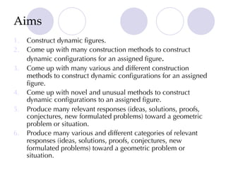 Aims
1. Construct dynamic figures.
2. Come up with many construction methods to construct
dynamic configurations for an assigned figure.
3. Come up with many various and different construction
methods to construct dynamic configurations for an assigned
figure.
4. Come up with novel and unusual methods to construct
dynamic configurations to an assigned figure.
5. Produce many relevant responses (ideas, solutions, proofs,
conjectures, new formulated problems) toward a geometric
problem or situation.
6. Produce many various and different categories of relevant
responses (ideas, solutions, proofs, conjectures, new
formulated problems) toward a geometric problem or
situation.
 