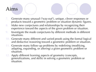 Aims
7. Generate many unusual ("way-out"), unique, clever responses or
products toward a geometric problem or situation dynamic figures.
8. Make new conjectures and relationships by recognizing their
experience toward the aspects of the given problem or situation.
9. Investigate the made conjectures by different methods in different
situations.
10. Generate many different and varied proofs using the formal logical
and deductive reasoning toward a geometric problem or situation.
11. Generate many follow-up problems by redefining (modifying,
adapting, expanding, or altering) a given geometric problem or
situation.
12. Apply different learning aspects of geometry (concepts,
generalizations, and skills) in solving a geometric problem or
situation.
 