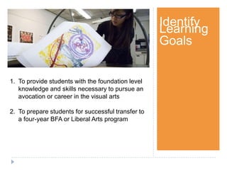 Step 1Identify
Learning
Goals
1. To provide students with the foundation level
knowledge and skills necessary to pursue an
avocation or career in the visual arts
2. To prepare students for successful transfer to
a four-year BFA or Liberal Arts program
 