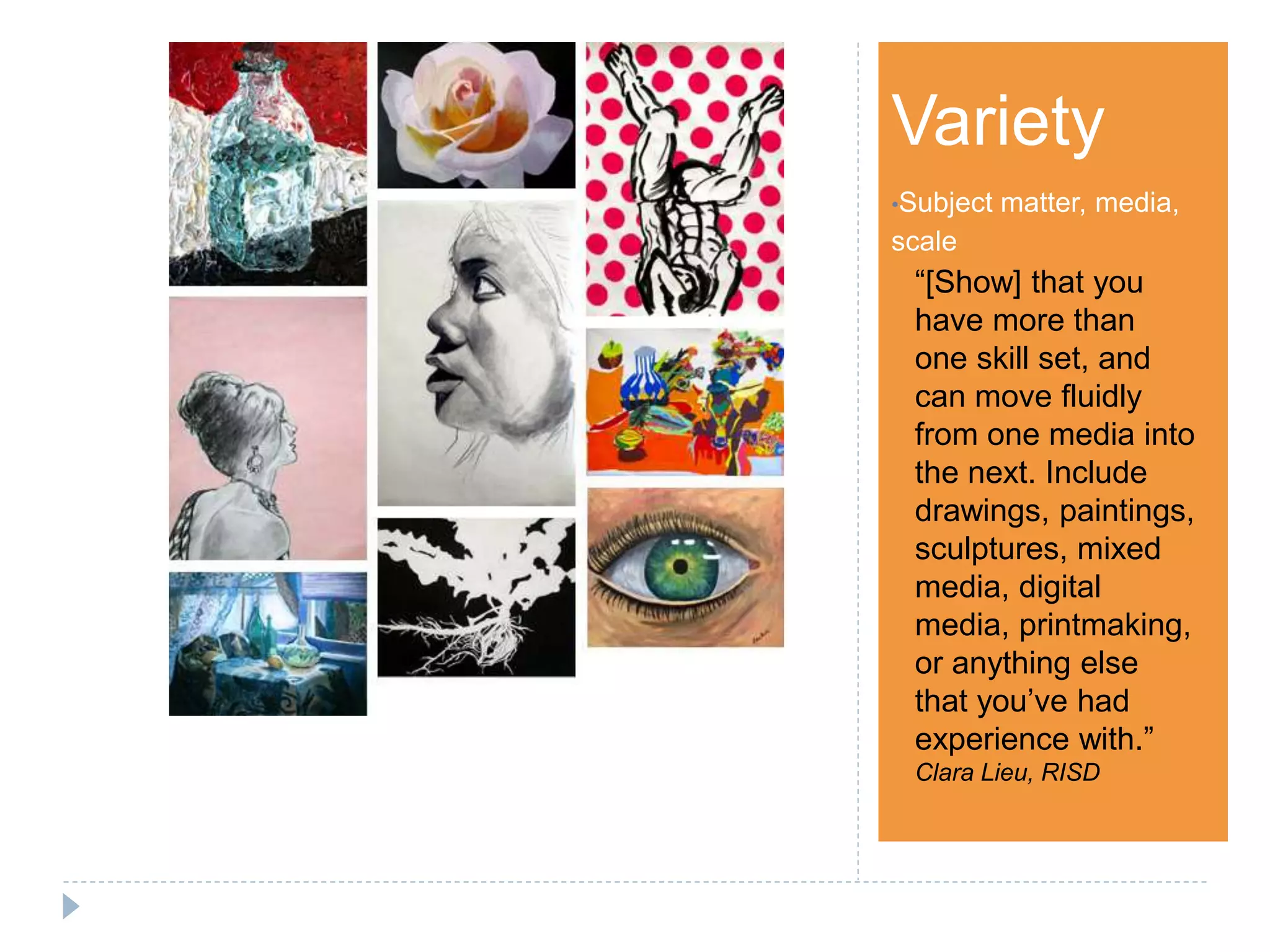 Step 1Variety
•Subject matter, media,
scale
“[Show] that you
have more than
one skill set, and
can move fluidly
from one media into
the next. Include
drawings, paintings,
sculptures, mixed
media, digital
media, printmaking,
or anything else
that you’ve had
experience with.”
Clara Lieu, RISD
 