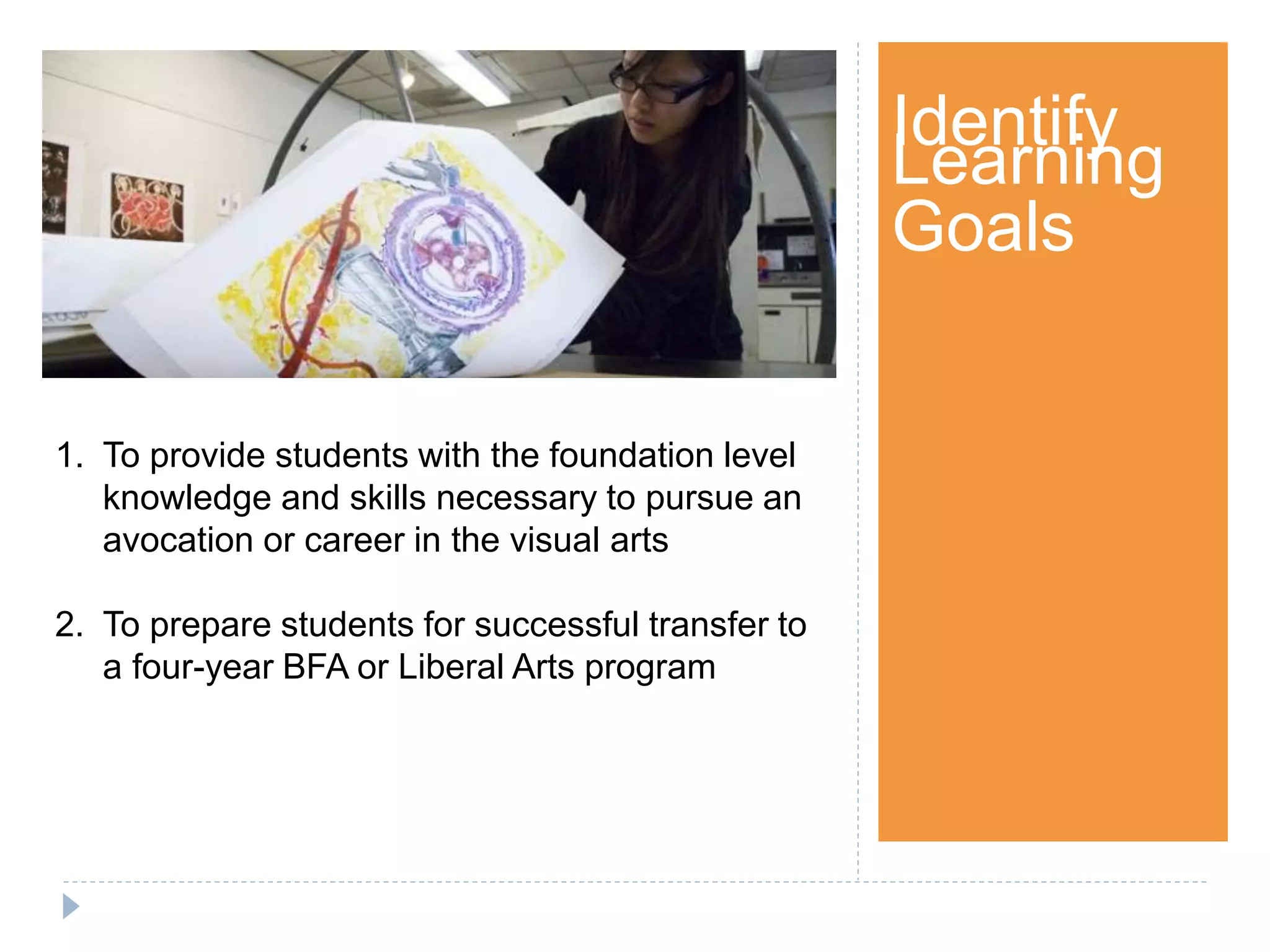 Step 1Identify
Learning
Goals
1. To provide students with the foundation level
knowledge and skills necessary to pursue an
avocation or career in the visual arts
2. To prepare students for successful transfer to
a four-year BFA or Liberal Arts program
 