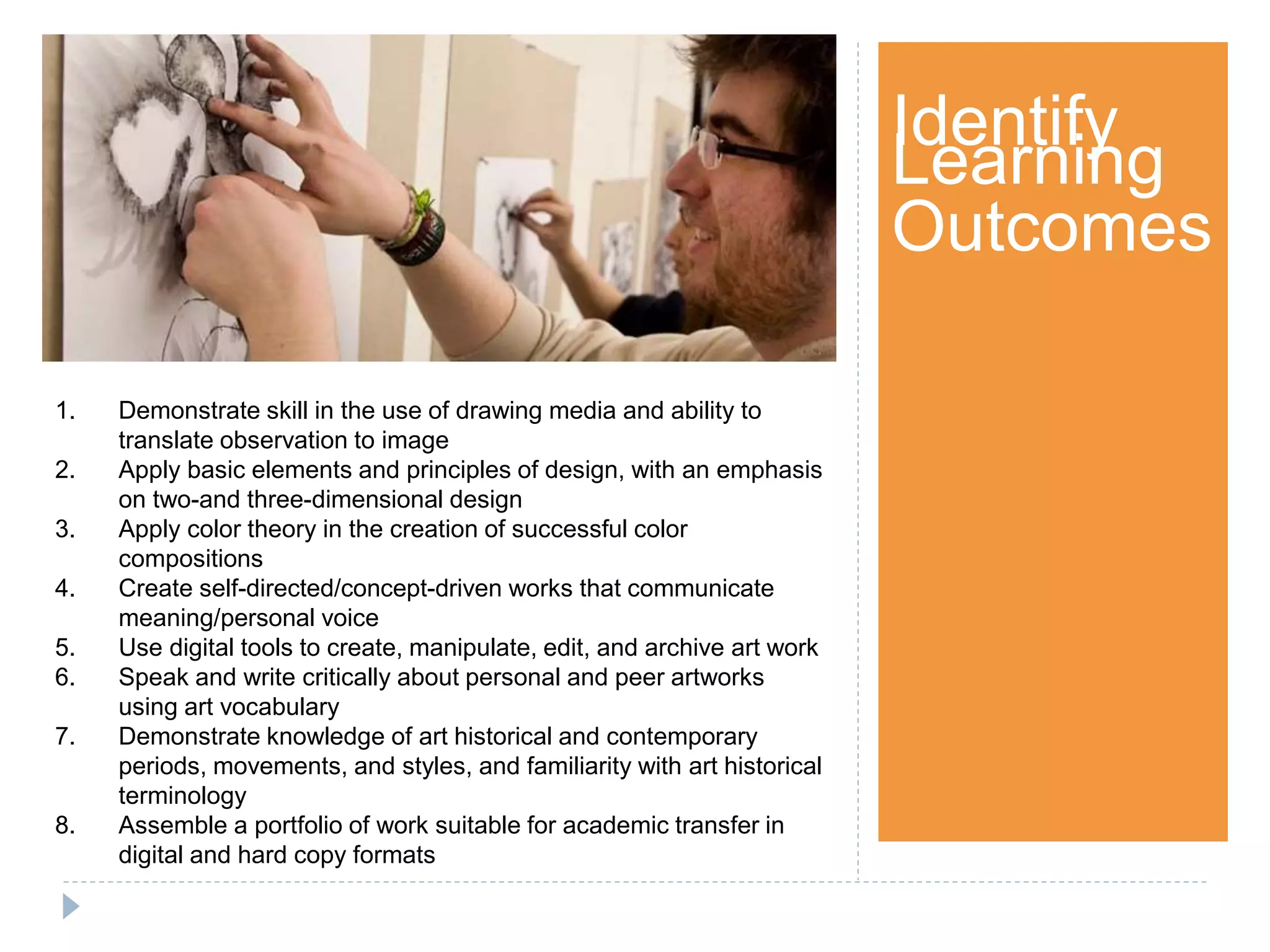 Step 1Identify
Learning
Outcomes
1. Demonstrate skill in the use of drawing media and ability to
translate observation to image
2. Apply basic elements and principles of design, with an emphasis
on two-and three-dimensional design
3. Apply color theory in the creation of successful color
compositions
4. Create self-directed/concept-driven works that communicate
meaning/personal voice
5. Use digital tools to create, manipulate, edit, and archive art work
6. Speak and write critically about personal and peer artworks
using art vocabulary
7. Demonstrate knowledge of art historical and contemporary
periods, movements, and styles, and familiarity with art historical
terminology
8. Assemble a portfolio of work suitable for academic transfer in
digital and hard copy formats
 