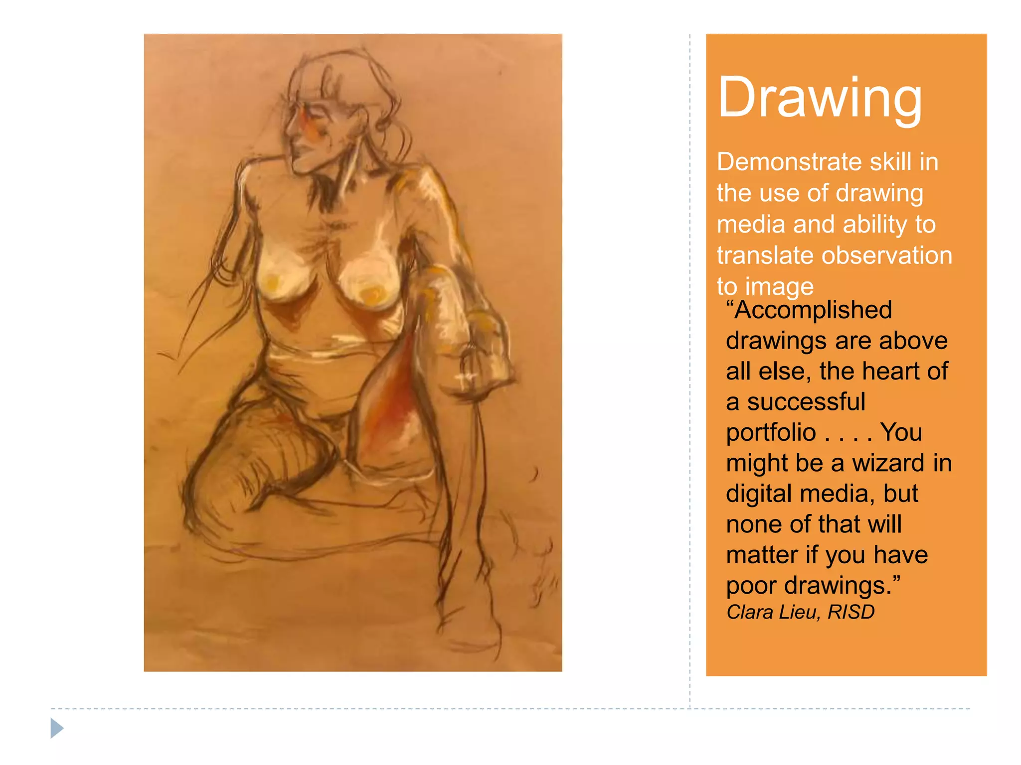 Step 1Drawing
Demonstrate skill in
the use of drawing
media and ability to
translate observation
to image
“Accomplished
drawings are above
all else, the heart of
a successful
portfolio . . . . You
might be a wizard in
digital media, but
none of that will
matter if you have
poor drawings.”
Clara Lieu, RISD
 