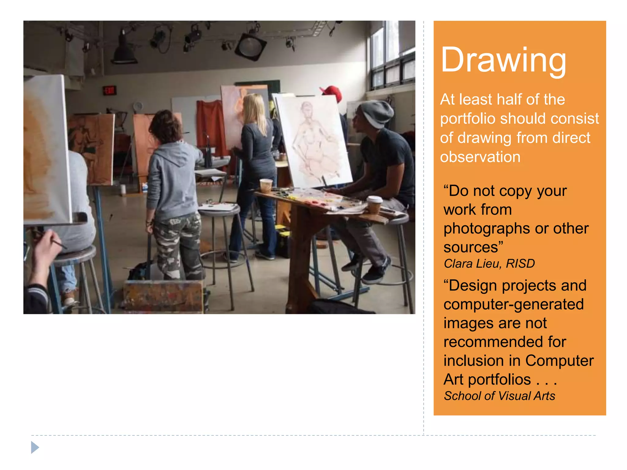 Step 1Drawing
At least half of the
portfolio should consist
of drawing from direct
observation
“Do not copy your
work from
photographs or other
sources”
Clara Lieu, RISD
“Design projects and
computer-generated
images are not
recommended for
inclusion in Computer
Art portfolios . . .
School of Visual Arts
 