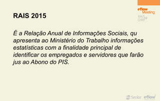 RAIS 2015
É a Relação Anual de Informações Sociais, qu
apresenta ao Ministério do Trabalho informações
estatísticas com a finalidade principal de
identificar os empregados e servidores que farão
jus ao Abono do PIS.
 