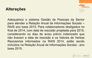 Alterações
Adequamos o sistema Gestão de Pessoas da Senior
para atender a Relação Anual de Informações Sociais –
RAIS ano base 2015. Para colaboradores desligados no
final de 2014, com data de rescisão projetada para 2015,
considerando os dias de aviso prévio indenizado que
não tiveram a data de rescisão e os Valores de Verbas
Rescisórias informados na RAIS 2014, estão sendo
incluídos na Relação Anual de Informações Sociais - ano
base 2015.
 