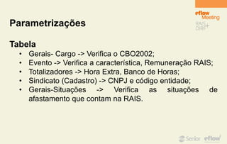Parametrizações
Tabela
• Gerais- Cargo -> Verifica o CBO2002;
• Evento -> Verifica a característica, Remuneração RAIS;
• Totalizadores -> Hora Extra, Banco de Horas;
• Sindicato (Cadastro) -> CNPJ e código entidade;
• Gerais-Situações -> Verifica as situações de
afastamento que contam na RAIS.
 