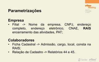 Parametrizações
Empresa
• Filial -> Nome da empresa, CNPJ, endereço
completo, endereço eletrônico, CNAE, RAIS
encerramento das atividades, PAT;
Colaboradores
• Ficha Cadastral -> Admissão, cargo, local, consta na
RAIS;
• Relação de Cadastro -> Relatórios 44 e 45.
 