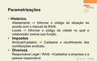 Parametrizações
• Histórico
Afastamento -> Informar o código da situação de
acordo com o manual da RAIS.
Locais -> Informar o código da cidade no qual o
colaborador exerce sua função.
• Impostos
Sindical/Cadastro -> Cadastrar o recolhimento das
contribuições sindicais.
• Diversos
Responsável Legal / RAIS ->Cadastrar a empresa e a
pessoa responsável.
 