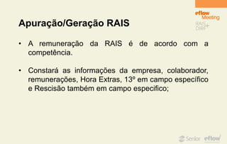 Apuração/Geração RAIS
• A remuneração da RAIS é de acordo com a
competência.
• Constará as informações da empresa, colaborador,
remunerações, Hora Extras, 13º em campo específico
e Rescisão também em campo especifico;
 