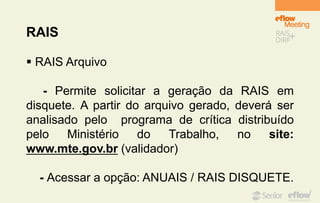 RAIS
 RAIS Arquivo
- Permite solicitar a geração da RAIS em
disquete. A partir do arquivo gerado, deverá ser
analisado pelo programa de crítica distribuído
pelo Ministério do Trabalho, no site:
www.mte.gov.br (validador)
- Acessar a opção: ANUAIS / RAIS DISQUETE.
 