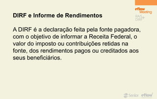 DIRF e Informe de Rendimentos
A DIRF é a declaração feita pela fonte pagadora,
com o objetivo de informar a Receita Federal, o
valor do imposto ou contribuições retidas na
fonte, dos rendimentos pagos ou creditados aos
seus beneficiários.
 