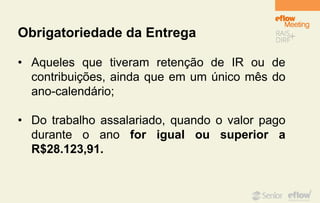 Obrigatoriedade da Entrega
• Aqueles que tiveram retenção de IR ou de
contribuições, ainda que em um único mês do
ano-calendário;
• Do trabalho assalariado, quando o valor pago
durante o ano for igual ou superior a
R$28.123,91.
 