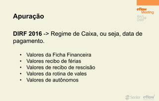 Apuração
DIRF 2016 -> Regime de Caixa, ou seja, data de
pagamento.
• Valores da Ficha Financeira
• Valores recibo de férias
• Valores de recibo de rescisão
• Valores da rotina de vales
• Valores de autônomos
 