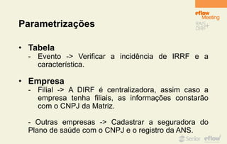 Parametrizações
• Tabela
- Evento -> Verificar a incidência de IRRF e a
característica.
• Empresa
- Filial -> A DIRF é centralizadora, assim caso a
empresa tenha filiais, as informações constarão
com o CNPJ da Matriz.
- Outras empresas -> Cadastrar a seguradora do
Plano de saúde com o CNPJ e o registro da ANS.
 