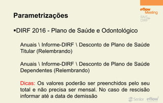 Parametrizações
DIRF 2016 - Plano de Saúde e Odontológico
Anuais  Informe-DIRF  Desconto de Plano de Saúde
Titular (Relembrando)
Anuais  Informe-DIRF  Desconto de Plano de Saúde
Dependentes (Relembrando)
Dicas: Os valores poderão ser preenchidos pelo seu
total e não precisa ser mensal. No caso de rescisão
informar até a data de demissão
 