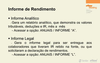 Informe de Rendimento
 Informe Analítico
- Gera um relatório analítico, que demonstra os valores
tributáveis, deduções e IR, mês a mês
- Acessar a opção: ANUAIS / INFORME “A”.
 Informe Legal
- Gera o informe legal para ser entregue aos
colaboradores que tiveram IR retido na fonte, ou que
solicitaram a declaração de rendimentos.
- Acessar a opção: ANUAIS / INFORME “L”.
 