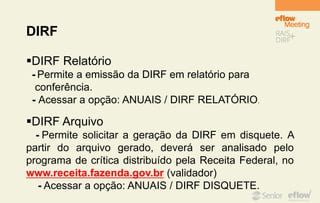 DIRF
DIRF Relatório
- Permite a emissão da DIRF em relatório para
conferência.
- Acessar a opção: ANUAIS / DIRF RELATÓRIO.
DIRF Arquivo
- Permite solicitar a geração da DIRF em disquete. A
partir do arquivo gerado, deverá ser analisado pelo
programa de crítica distribuído pela Receita Federal, no
www.receita.fazenda.gov.br (validador)
- Acessar a opção: ANUAIS / DIRF DISQUETE.
 