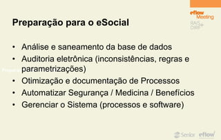 Preparação para o eSocial
Preparação para o eSocial
• Análise e saneamento da base de dados
• Auditoria eletrônica (inconsistências, regras e
parametrizações)
• Otimização e documentação de Processos
• Automatizar Segurança / Medicina / Benefícios
• Gerenciar o Sistema (processos e software)
 