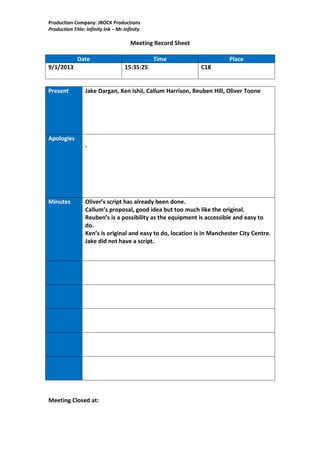 Production Company: JROCK Productions
Production Title: Infinity Ink – Mr.Infinity

                                       Meeting Record Sheet

             Date                              Time                     Place
9/1/2013                            15:35:25                  C18


Present          Jake Dargan, Ken Ishii, Callum Harrison, Reuben Hill, Oliver Toone




Apologies
                 -




Minutes          Oliver’s script has already been done.
                 Callum’s proposal, good idea but too much like the original.
                 Reuben’s is a possibility as the equipment is accessible and easy to
                 do.
                 Ken’s is original and easy to do, location is in Manchester City Centre.
                 Jake did not have a script.




Meeting Closed at:
 