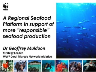 A Regional Seafood
Platform in support of
more ”responsible”
seafood production

Dr Geoffrey Muldoon
Strategy Leader
WWF Coral Triangle Network Initiative
 
