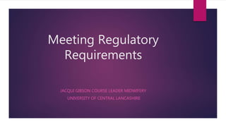 Meeting Regulatory
Requirements
JACQUI GIBSON COURSE LEADER MIDWIFERY
UNIVERSITY OF CENTRAL LANCASHIRE
 