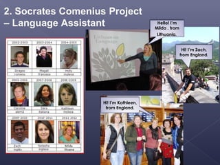 2. Socrates Comenius Project
– Language Assistant                     Hello! I’m
                                        Milda , from
                                         Lithuania.


                                                        Hi! I’m Zach,
                                                       from England.




                    Hi! I’m Kathleen,
                     from England.
 