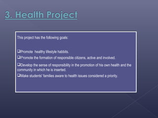 This project has the following goals:


Promote healthy lifestyle habbits.
Promote the formation of responsible citizens, active and involved.
Develop the sense of responsibility in the promotion of his own health and the
community in which he is inserted.
Make students' families aware to health issues considered a priority.
 