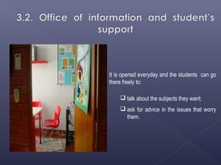 It is opened everyday and the students can go
there freely to:

     talk about the subjects they want;
     ask for advice in the issues that worry
      them.
 