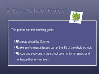 This project has the following goals:


   Promote a healthy lifestyle.
   Make environmental issues part of the life of the whole school.
   Encourage everyone in the school community to respect and
     enhance their environment.
 