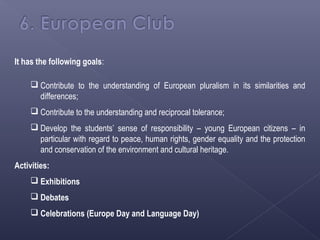 It has the following goals:

      Contribute to the understanding of European pluralism in its similarities and
       differences;
      Contribute to the understanding and reciprocal tolerance;
      Develop the students’ sense of responsibility – young European citizens – in
       particular with regard to peace, human rights, gender equality and the protection
       and conservation of the environment and cultural heritage.
Activities:
      Exhibitions
      Debates
      Celebrations (Europe Day and Language Day)
 