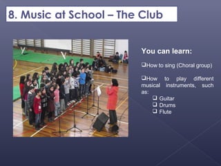 8. Music at School – The Club


                        You can learn:
                        How to sing (Choral group)

                        How to play different
                        musical instruments, such
                        as:
                             Guitar
                             Drums
                             Flute
 