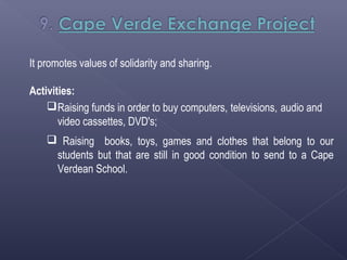 It promotes values of solidarity and sharing.

Activities:
     Raising funds in order to buy computers, televisions, audio and
       video cassettes, DVD's;
     Raising books, toys, games and clothes that belong to our
     students but that are still in good condition to send to a Cape
     Verdean School.
 