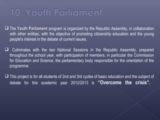 The Youth Parliament program is organized by the Republic Assembly, in collaboration
  with other entities, with the objective of promoting citizenship education and the young
  people's interest in the debate of current issues.

 Culminates with the two National Sessions in the Republic Assembly, prepared
 throughout the school year, with participation of members, in particular the Commission
 for Education and Science, the parliamentary body responsible for the orientation of the
 programme.

 This project is for all students of 2nd and 3rd cycles of basic education and the subject of
  debate for this academic year 2012/2013 is “Overcome the crisis”.
 