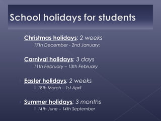 › Christmas holidays: 2 weeks
    17th December - 2nd January;


› Carnival holidays: 3 days
    11th February – 13th February


› Easter holidays: 2 weeks
      18th March – 1st April


› Summer holidays: 3 months
      14th June – 14th September
 