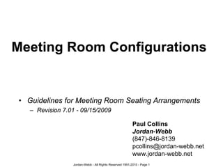 Meeting Room Configurations


• Guidelines for Meeting Room Seating Arrangements
   – Revision 7.01 - 09/15/2009

                                                         Paul Collins
                                                         Jordan-Webb
                                                         (847)-846-8139
                                                         pcollins@jordan-webb.net
                                                         www.jordan-webb.net
                 Jordan-Webb - All Rights Reserved 1991-2010 - Page 1
 