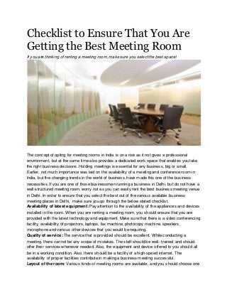 Checklist to Ensure That You Are
Getting the Best Meeting Room
If you are thinking of renting a meeting room, make sure you select the best space!
The concept of opting for meeting rooms in India is on a rise as it not gives a professional
environment, but at the same time also provides a dedicated work space that enables you take
the right business decisions. Holding meetings is essential for any business, big or small.
Earlier, not much importance was laid on the availability of a meeting and conference room in
India, but the changing trends in the world of business, have made this one of the business
necessities. If you are one of those businessmen running a business in Delhi, but do not have a
well-structured meeting room, worry not as you can easily rent the best business meeting venue
in Delhi. In order to ensure that you select the best out of the various available business
meeting places in Delhi, make sure you go through the below stated checklist.
Availability of latest equipment: Pay attention to the availability of the appliances and devices
installed in the room. When you are renting a meeting room, you should ensure that you are
provided with the latest technology and equipment. Make sure that there is a video conferencing
facility, availability of projectors, laptops, fax machine, photocopy machine, speakers,
microphone and various other devices that you would be requiring.
Quality of service:The service that is provided should be excellent. While conducting a
meeting, there cannot be any scope of mistakes. The staff should be well- trained and should
offer their services whenever needed. Also, the equipment and device offered to you should all
be in a working condition. Also, there should be a facility of a high-speed internet. The
availability of proper facilities contribute in making a business meeting successful.
Layout of the room: Various kinds of meeting rooms are available, and you should choose one
 