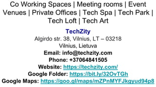 Co Working Spaces | Meeting rooms | Event
Venues | Private Offices | Tech Spa | Tech Park |
Tech Loft | Tech Art
TechZity
Algirdo str. 38, Vilnius, LT – 03218
Vilnius, Lietuva
Email: info@techzity.com
Phone: +37064841505
Website: https://techzity.com/
Google Folder: https://bit.ly/32OvTGh
Google Maps: https://goo.gl/maps/mZPnMYFJkgyud94p8
 