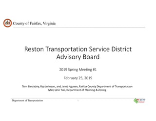 County of Fairfax, Virginia
Department of Transportation
Reston Transportation Service District
Advisory Board
2019 Spring Meeting #1
February 25, 2019
Tom Biesiadny, Ray Johnson, and Janet Nguyen, Fairfax County Department of Transportation
Mary Ann Tsai, Department of Planning & Zoning
1
 